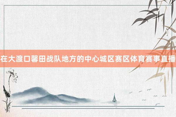 在大渡口馨田战队地方的中心城区赛区体育赛事直播