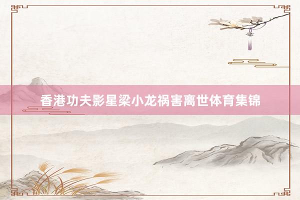 香港功夫影星梁小龙祸害离世体育集锦