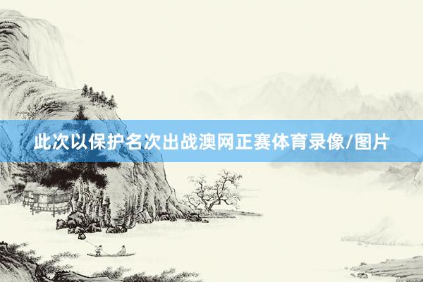 此次以保护名次出战澳网正赛体育录像/图片