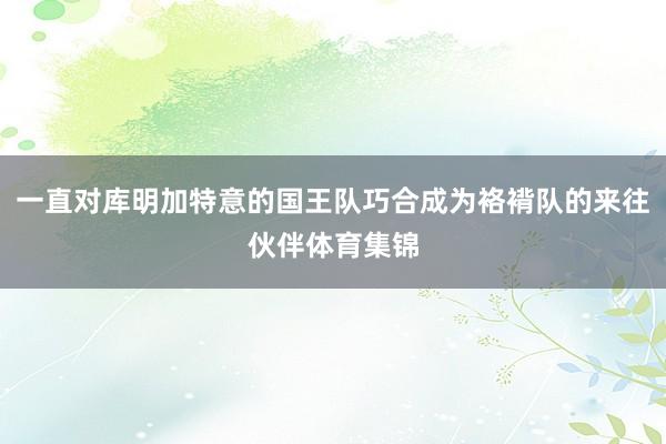 一直对库明加特意的国王队巧合成为袼褙队的来往伙伴体育集锦