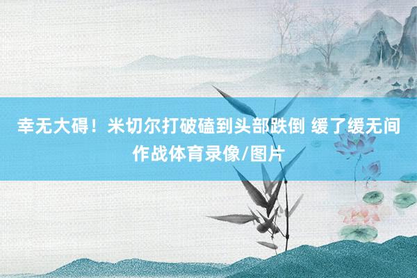 幸无大碍！米切尔打破磕到头部跌倒 缓了缓无间作战体育录像/图片