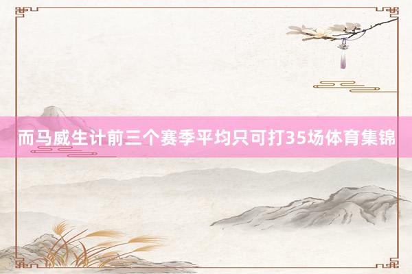 而马威生计前三个赛季平均只可打35场体育集锦