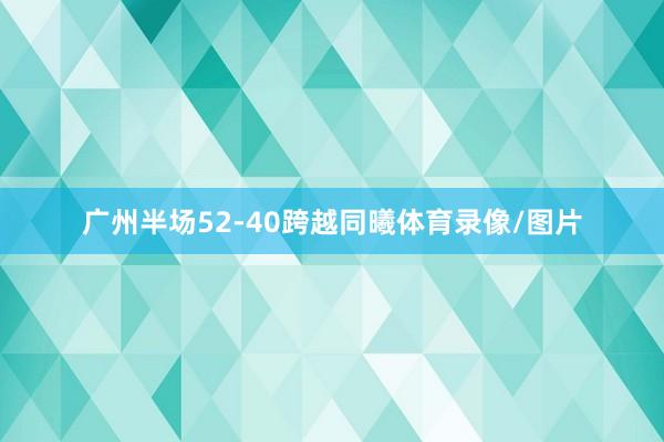 广州半场52-40跨越同曦体育录像/图片