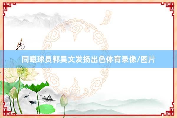 同曦球员郭昊文发扬出色体育录像/图片