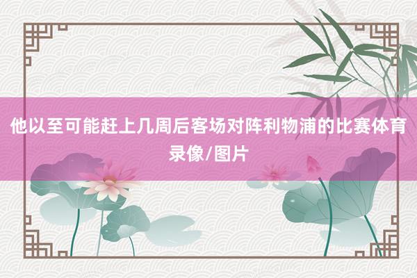 他以至可能赶上几周后客场对阵利物浦的比赛体育录像/图片