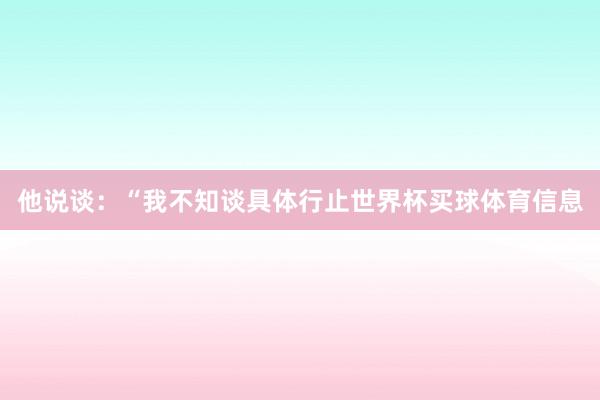 他说谈：“我不知谈具体行止世界杯买球体育信息
