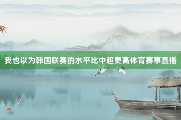 我也以为韩国联赛的水平比中超更高体育赛事直播