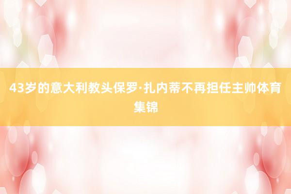 43岁的意大利教头保罗·扎内蒂不再担任主帅体育集锦