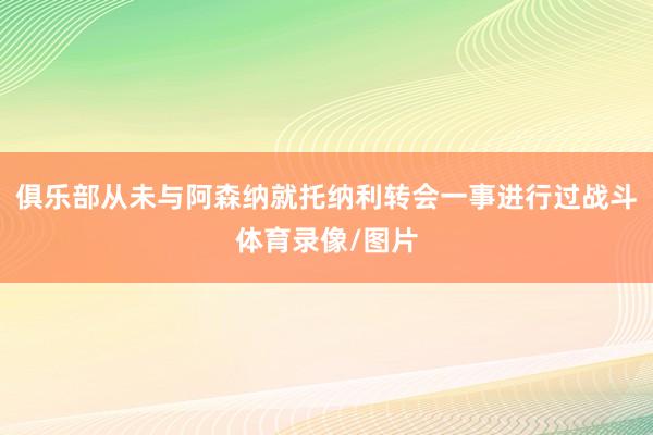 俱乐部从未与阿森纳就托纳利转会一事进行过战斗体育录像/图片