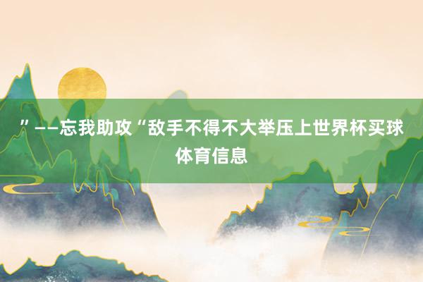 ”——忘我助攻“敌手不得不大举压上世界杯买球体育信息