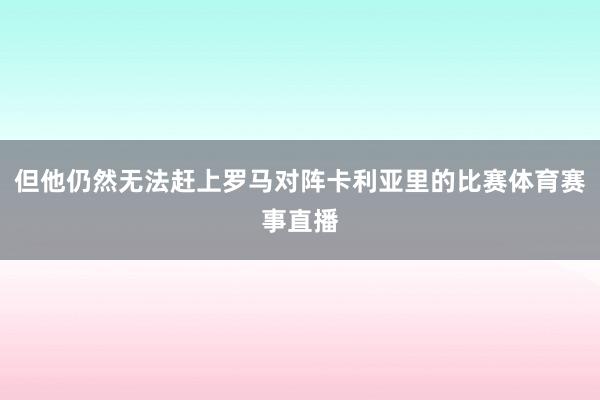 但他仍然无法赶上罗马对阵卡利亚里的比赛体育赛事直播