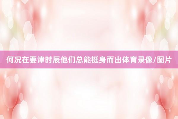 何况在要津时辰他们总能挺身而出体育录像/图片