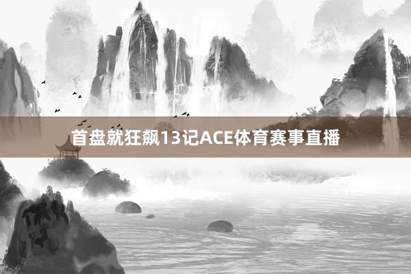 首盘就狂飙13记ACE体育赛事直播