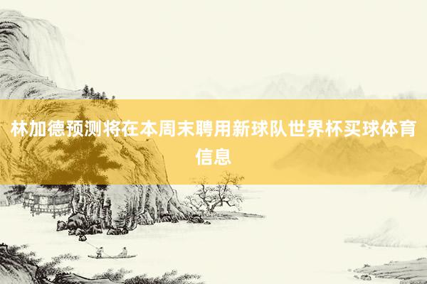 林加德预测将在本周末聘用新球队世界杯买球体育信息