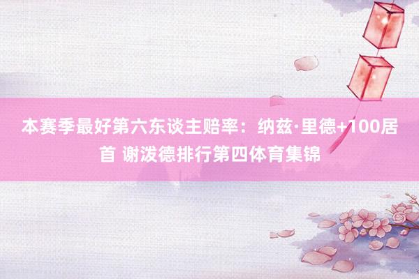 本赛季最好第六东谈主赔率：纳兹·里德+100居首 谢泼德排行第四体育集锦