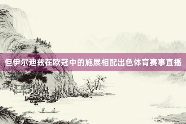 但伊尔迪兹在欧冠中的施展相配出色体育赛事直播