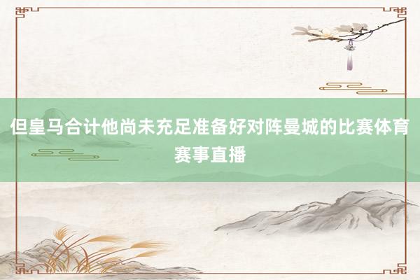 但皇马合计他尚未充足准备好对阵曼城的比赛体育赛事直播