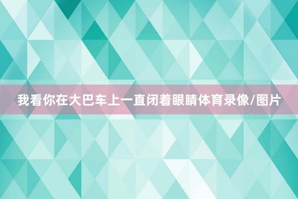 我看你在大巴车上一直闭着眼睛体育录像/图片