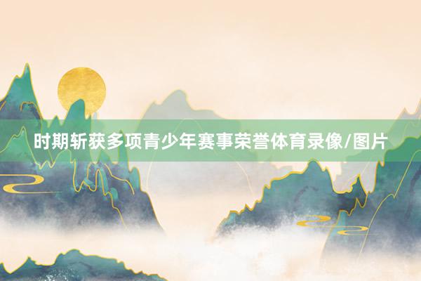 时期斩获多项青少年赛事荣誉体育录像/图片