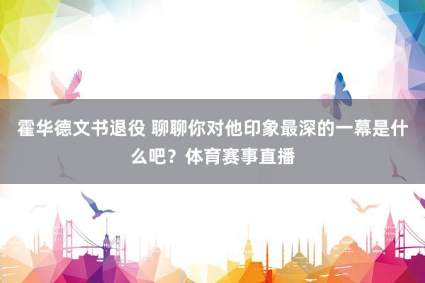 霍华德文书退役 聊聊你对他印象最深的一幕是什么吧？体育赛事直播