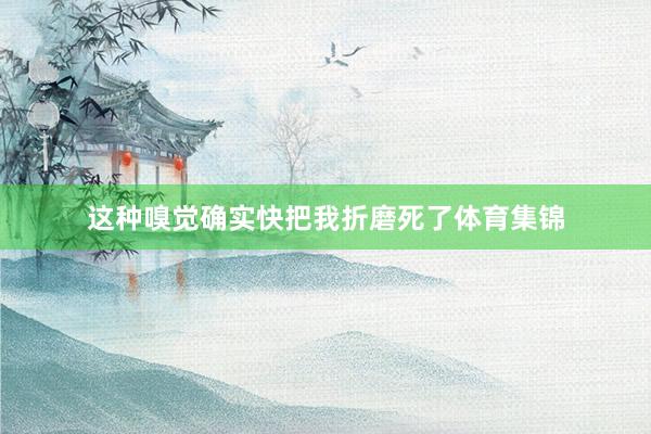 这种嗅觉确实快把我折磨死了体育集锦