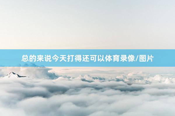 总的来说今天打得还可以体育录像/图片