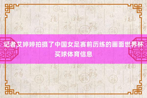 记者艾婷婷拍摄了中国女足赛前历练的画面世界杯买球体育信息