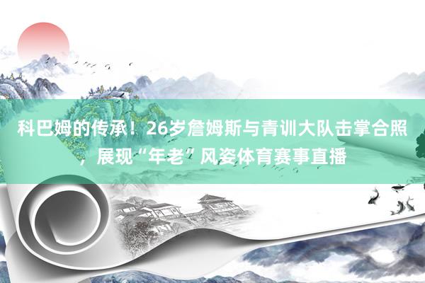 科巴姆的传承！26岁詹姆斯与青训大队击掌合照，展现“年老”风姿体育赛事直播
