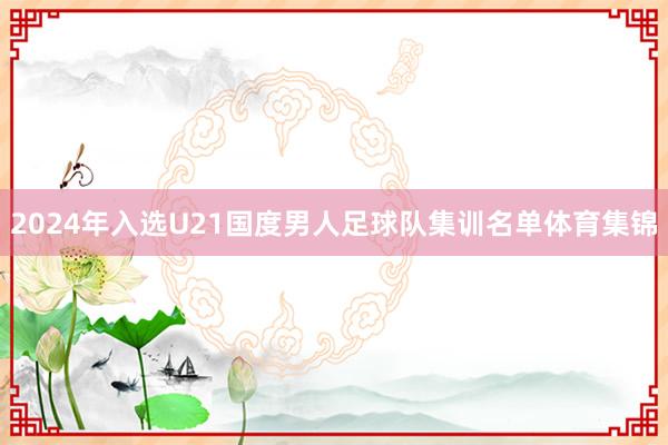 2024年入选U21国度男人足球队集训名单体育集锦