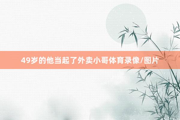 49岁的他当起了外卖小哥体育录像/图片