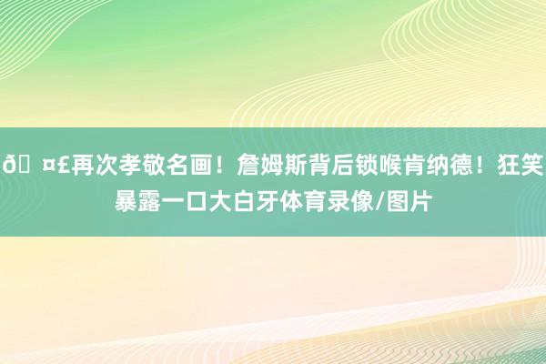 🤣再次孝敬名画！詹姆斯背后锁喉肯纳德！狂笑暴露一口大白牙体育录像/图片