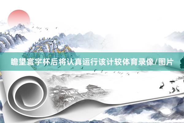 瞻望寰宇杯后将认真运行该计较体育录像/图片