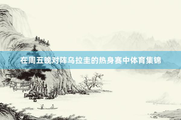 在周五晚对阵乌拉圭的热身赛中体育集锦