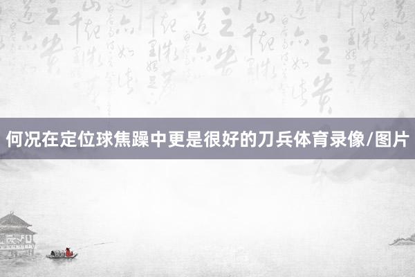 何况在定位球焦躁中更是很好的刀兵体育录像/图片