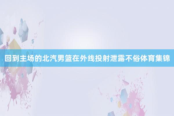 回到主场的北汽男篮在外线投射泄露不俗体育集锦
