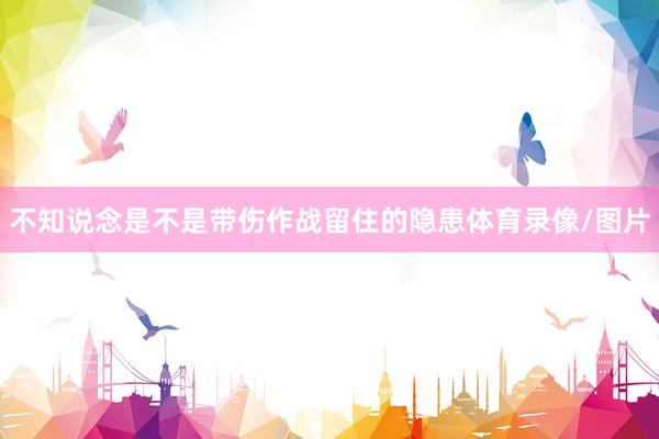 不知说念是不是带伤作战留住的隐患体育录像/图片