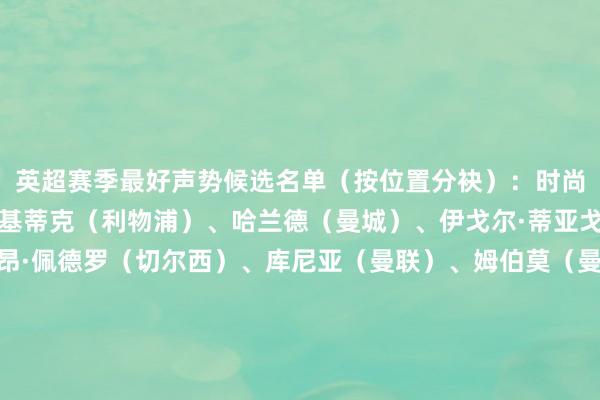 英超赛季最好声势候选名单（按位置分袂）：时尚：谢尔基（曼城）、埃基蒂克（利物浦）、哈兰德（曼城）、伊戈尔·蒂亚戈（布伦特福德）、若昂·佩德罗（切尔西）、库尼亚（曼联）、姆伯莫（曼联）、塞梅尼奥（曼城）、维尔贝克（布莱顿）、威尔逊（富勒姆）中场：安德森（丛林）、B费（曼联）、吉马良斯（纽卡）、凯塞多（切尔西）、卡塞米罗（曼联）、恩佐（切尔西）、加纳（埃弗顿）、卡马拉（维拉）、赖斯（阿森纳）、罗杰斯（维拉）、斯塔赫（利兹联）、索博斯洛伊（利物浦）、沃顿（水晶宫）、扎卡（桑德兰）、苏维门迪（阿森纳）后卫：霍尔（纽卡）、詹姆斯（切尔西）、库库雷利亚（切尔西）、廷伯（阿森纳）、加布里埃尔（阿森纳）、格伊（曼城）、孔萨（维拉）、萨利巴（阿森纳）、塞内西（伯恩茅斯）、范戴克（利物浦）门将：拉亚（阿森纳）、多纳鲁马（曼城）、亨德森（水晶宫）、皮克福德（埃弗顿）、罗夫斯（桑德兰）    体育集锦