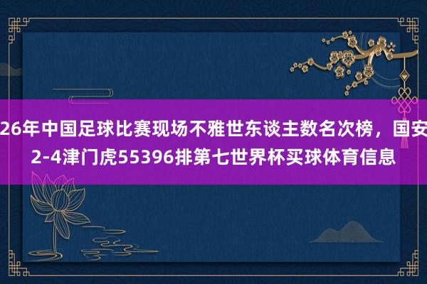 26年中国足球比赛现场不雅世东谈主数名次榜，国安2-4津门虎55396排第七世界杯买球体育信息