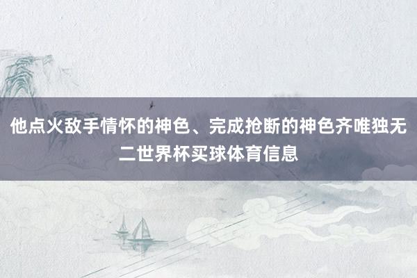他点火敌手情怀的神色、完成抢断的神色齐唯独无二世界杯买球体育信息