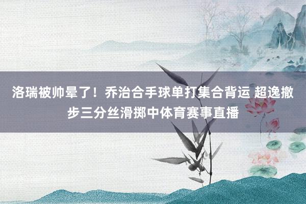 洛瑞被帅晕了！乔治合手球单打集合背运 超逸撤步三分丝滑掷中体育赛事直播