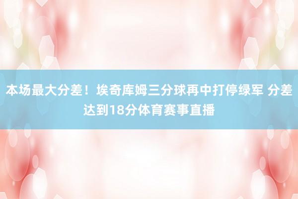 本场最大分差！埃奇库姆三分球再中打停绿军 分差达到18分体育赛事直播