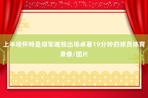 上半场怀特是绿军唯独出场卓著19分钟的球员体育录像/图片