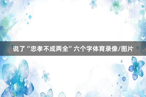 说了“忠孝不成两全”六个字体育录像/图片