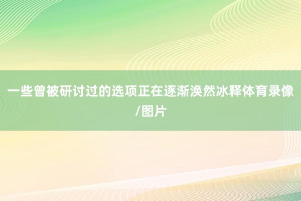 一些曾被研讨过的选项正在逐渐涣然冰释体育录像/图片