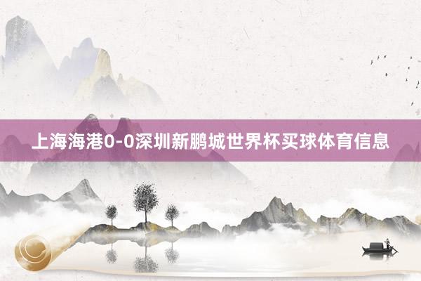 上海海港0-0深圳新鹏城世界杯买球体育信息