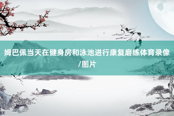 姆巴佩当天在健身房和泳池进行康复磨练体育录像/图片
