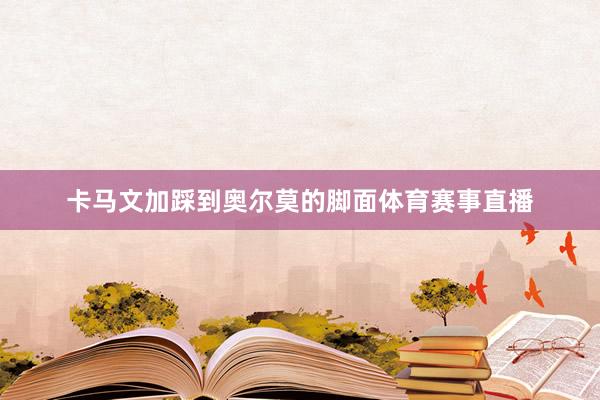卡马文加踩到奥尔莫的脚面体育赛事直播
