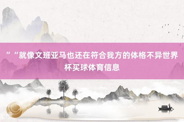 ”“就像文班亚马也还在符合我方的体格不异世界杯买球体育信息