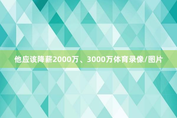 他应该降薪2000万、3000万体育录像/图片