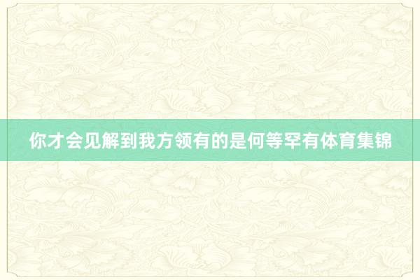 你才会见解到我方领有的是何等罕有体育集锦